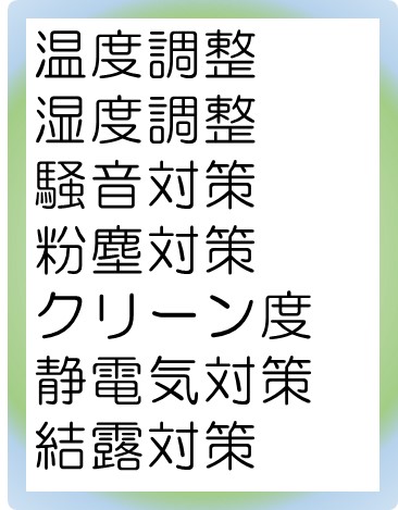 温度調整,湿度調整,騒音対策,粉塵対策,クリーン度,静電気対策,結露対策